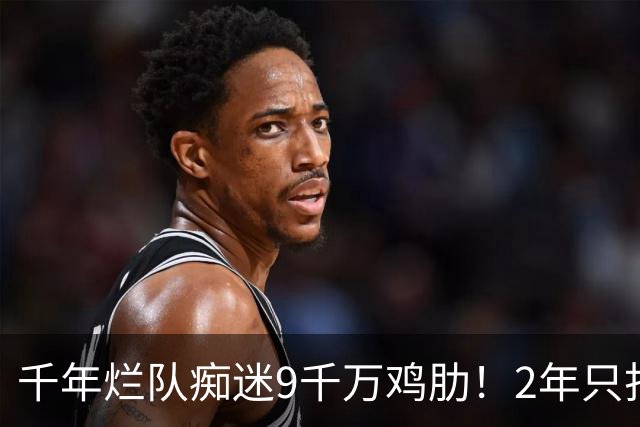 千年烂队痴迷9千万鸡肋！2年只打44场却拿他当宝 想要翻身没戏了